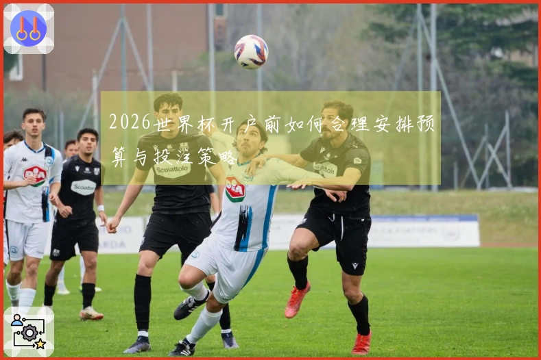 2026世界杯开户前如何合理安排预算与投注策略
