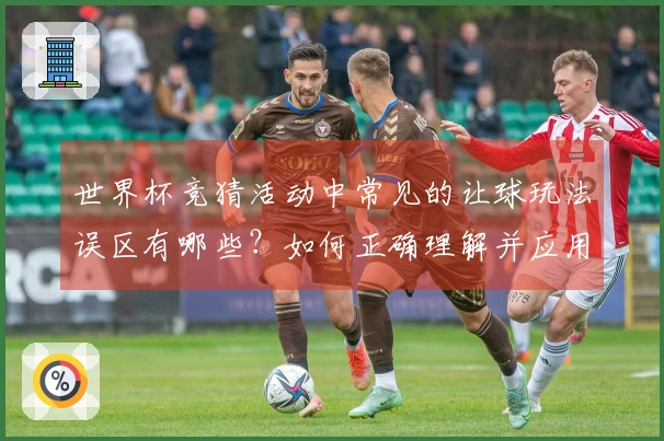世界杯竞猜活动中常见的让球玩法误区有哪些？如何正确理解并应用？
