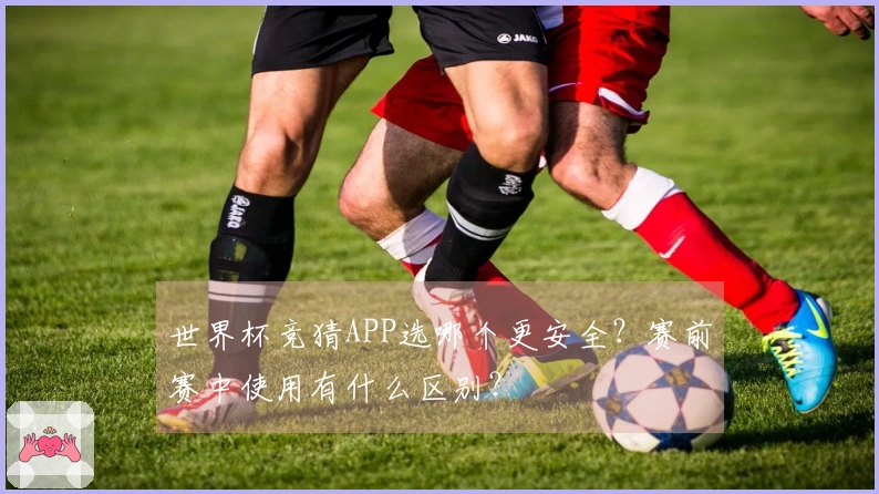 世界杯竞猜APP选哪个更安全？赛前赛中使用有什么区别？